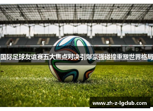 国际足球友谊赛五大焦点对决引爆豪强碰撞重塑世界格局