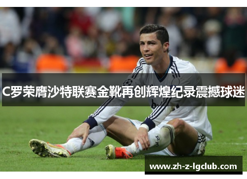 C罗荣膺沙特联赛金靴再创辉煌纪录震撼球迷