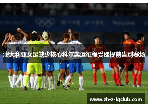 澳大利亚女足缺少核心科尔奥运征程受挫提前告别赛场