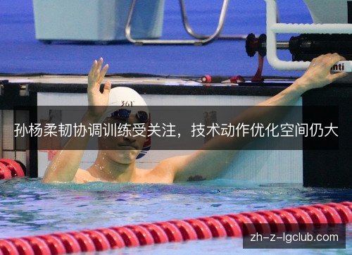 孙杨柔韧协调训练受关注，技术动作优化空间仍大